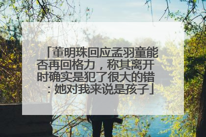 董明珠回应孟羽童能否再回格力，称其离开时确实是犯了很大的错：她对我来说是孩子