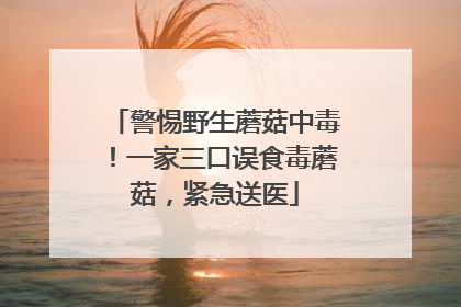 警惕野生蘑菇中毒！一家三口误食毒蘑菇，紧急送医