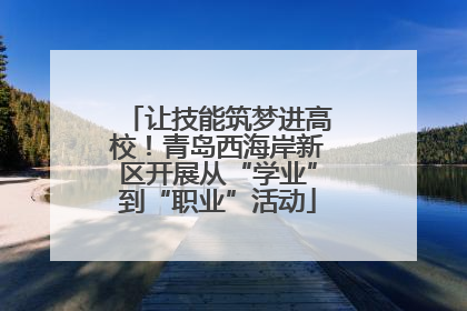 让技能筑梦进高校！青岛西海岸新区开展从“学业”到“职业”活动