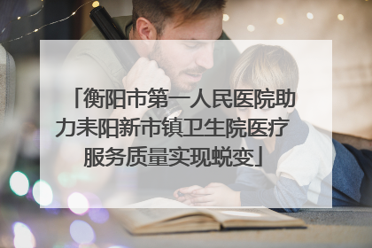 衡阳市第一人民医院助力耒阳新市镇卫生院医疗服务质量实现蜕变