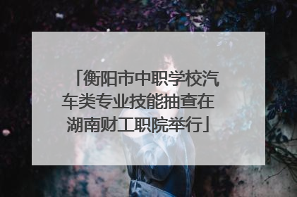 衡阳市中职学校汽车类专业技能抽查在湖南财工职院举行