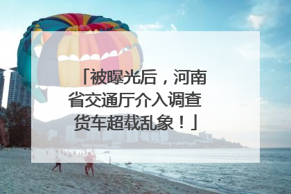 被曝光后，河南省交通厅介入调查货车超载乱象！