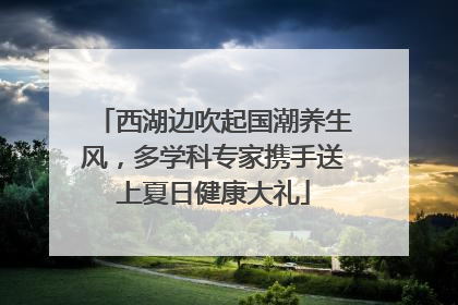 西湖边吹起国潮养生风，多学科专家携手送上夏日健康大礼