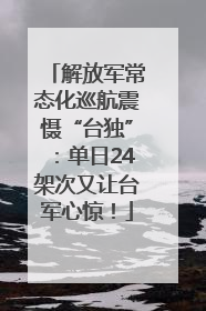 解放军常态化巡航震慑“台独”：单日24架次又让台军心惊！