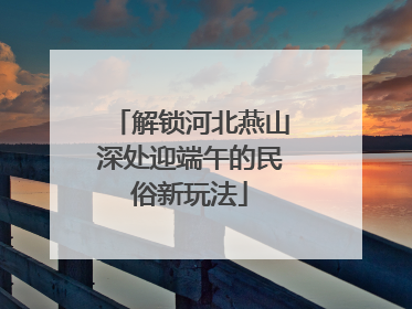 解锁河北燕山深处迎端午的民俗新玩法