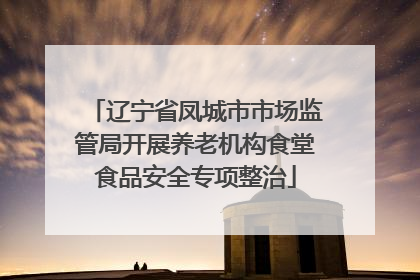 辽宁省凤城市市场监管局开展养老机构食堂食品安全专项整治