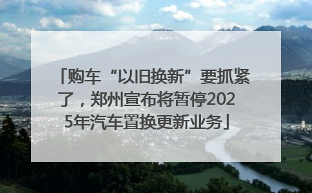 购车“以旧换新”要抓紧了，郑州宣布将暂停2025年汽车置换更新业务