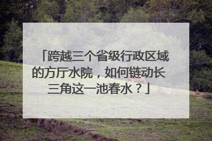 跨越三个省级行政区域的方厅水院，如何链动长三角这一池春水？