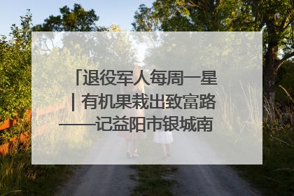 退役军人每周一星｜有机果栽出致富路——记益阳市银城南湖蔬果农民专业合作社总经理晏桂明