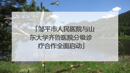 邹平市人民医院与山东大学齐鲁医院分级诊疗合作全面启动
