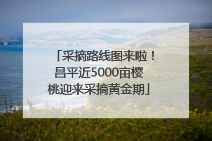 采摘路线图来啦！昌平近5000亩樱桃迎来采摘黄金期