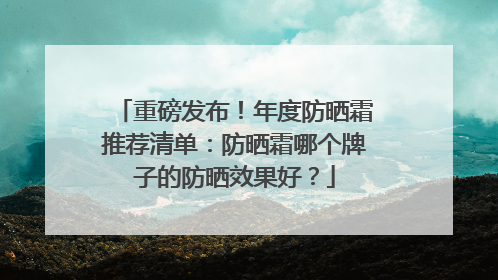 重磅发布！年度防晒霜推荐清单：防晒霜哪个牌子的防晒效果好？
