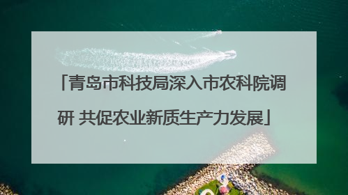 青岛市科技局深入市农科院调研 共促农业新质生产力发展