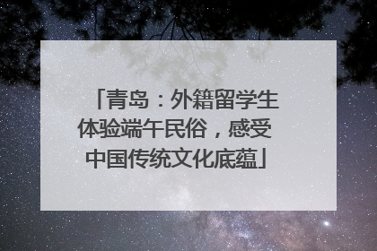 青岛：外籍留学生体验端午民俗，感受中国传统文化底蕴