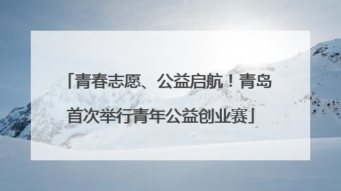 青春志愿、公益启航！青岛首次举行青年公益创业赛