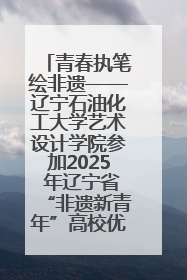 青春执笔绘非遗——辽宁石油化工大学艺术设计学院参加2025 年辽宁省“非遗新青年”高校优秀作品推荐活动