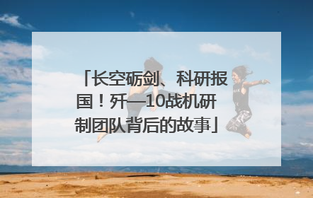 长空砺剑、科研报国！歼—10战机研制团队背后的故事