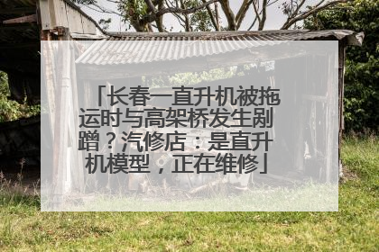 长春一直升机被拖运时与高架桥发生剐蹭？汽修店：是直升机模型，正在维修