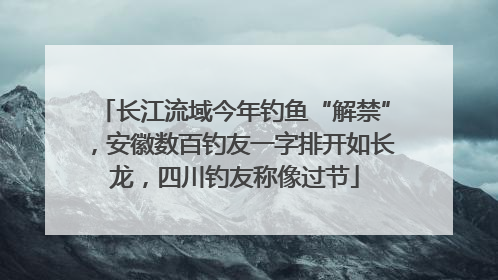 长江流域今年钓鱼“解禁”，安徽数百钓友一字排开如长龙，四川钓友称像过节