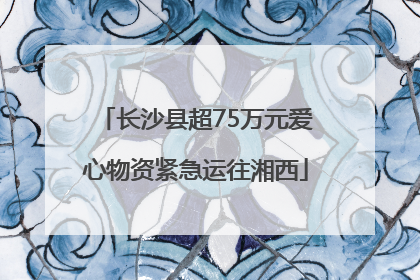 长沙县超75万元爱心物资紧急运往湘西