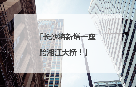 长沙将新增一座跨湘江大桥！
