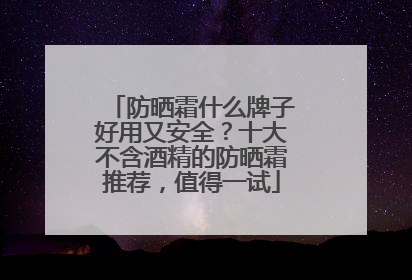 防晒霜什么牌子好用又安全？十大不含酒精的防晒霜推荐，值得一试