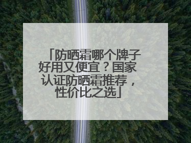 防晒霜哪个牌子好用又便宜？国家认证防晒霜推荐，性价比之选