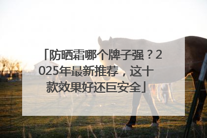 防晒霜哪个牌子强？2025年最新推荐，这十款效果好还巨安全