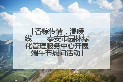 香粽传情，温暖一线——泰安市园林绿化管理服务中心开展端午节慰问活动