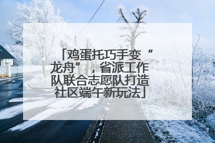 鸡蛋托巧手变“龙舟”，省派工作队联合志愿队打造社区端午新玩法