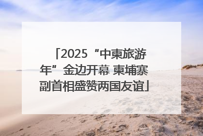 2025“中柬旅游年”金边开幕 柬埔寨副首相盛赞两国友谊