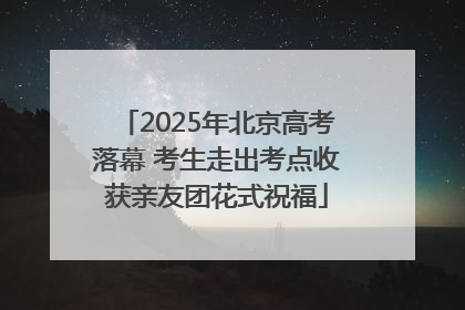 2025年北京高考落幕 考生走出考点收获亲友团花式祝福