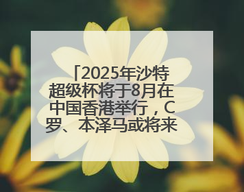 2025年沙特超级杯将于8月在中国香港举行，C罗、本泽马或将来华参赛