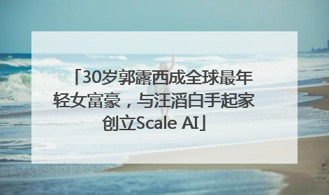 30岁郭露西成全球最年轻女富豪，与汪滔白手起家创立Scale AI