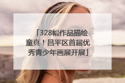 328幅作品描绘童真！昌平区首届优秀青少年画展开展