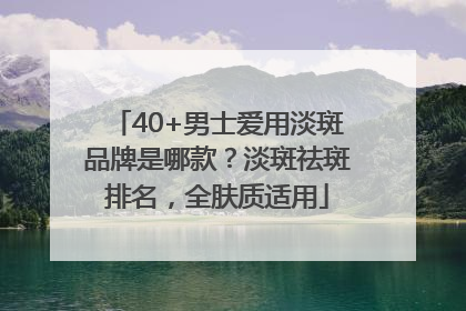 40+男士爱用淡斑品牌是哪款？淡斑祛斑排名，全肤质适用