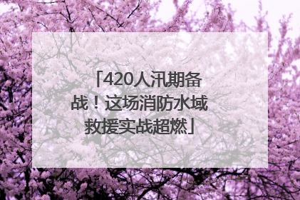 420人汛期备战！这场消防水域救援实战超燃