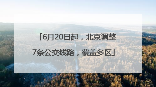 6月20日起，北京调整7条公交线路，覆盖多区