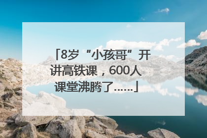 8岁“小孩哥”开讲高铁课，600人课堂沸腾了……