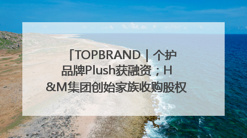 TOPBRAND｜个护品牌Plush获融资；H&M集团创始家族收购股权；滴滴重返巴西外卖市场；香奈儿推出循环材料中心